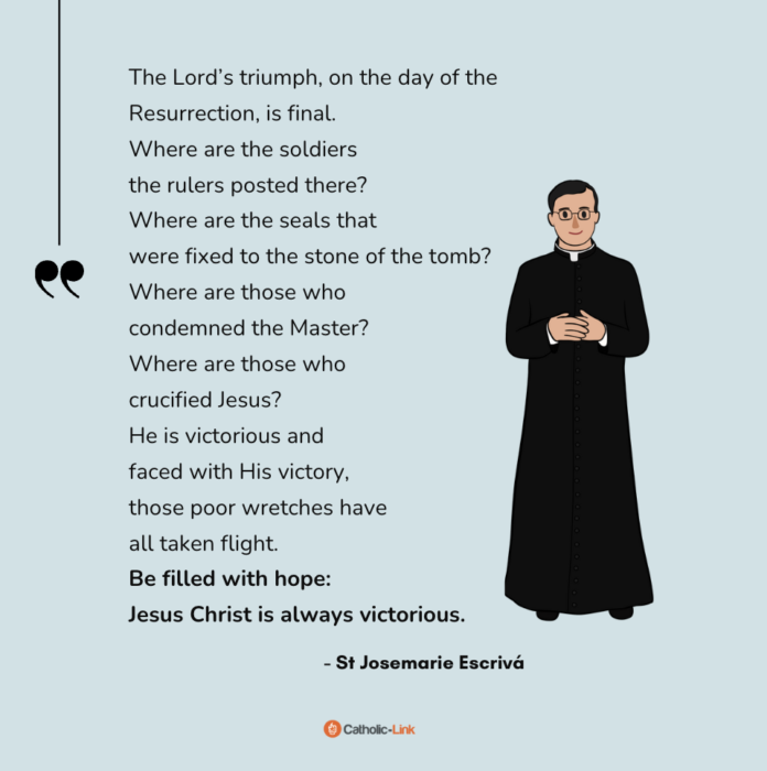 “The Lord’s triumph, on the day of the Resurrection, is final.
Where are the soldiers the rulers posted there?
Where are the seals that were fixed to the stone of the tomb?
Where are those who condemned the Master?
Where are those who crucified Jesus?
He is victorious and faced with His victory,
those poor wretches have all taken flight.
Be filled with hope:
Jesus Christ is always victorious.”
- St Josemarie Escrivá

